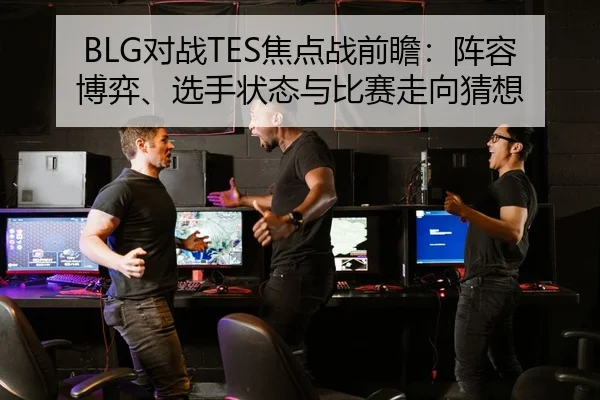 BLG对战TES焦点战前瞻：阵容博弈、选手状态与比赛走向猜想