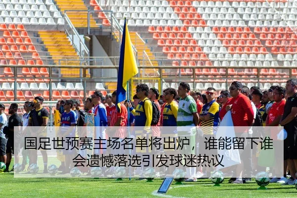 国足世预赛主场名单将出炉，谁能留下谁会遗憾落选引发球迷热议