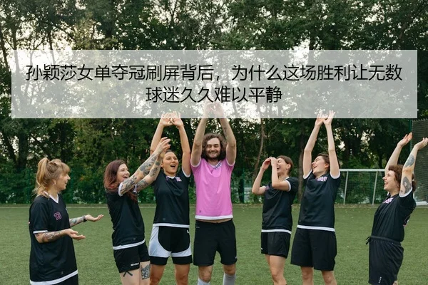 孙颖莎女单夺冠刷屏背后，为什么这场胜利让无数球迷久久难以平静