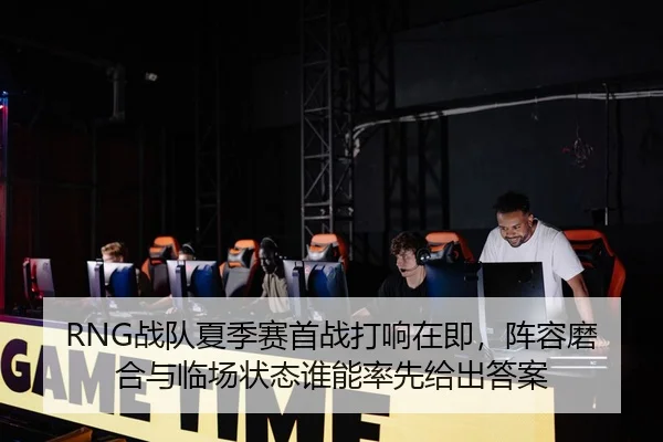 RNG战队夏季赛首战打响在即，阵容磨合与临场状态谁能率先给出答案
